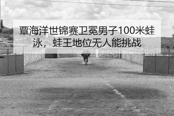 覃海洋世锦赛卫冕男子100米蛙泳，蛙王地位无人能挑战