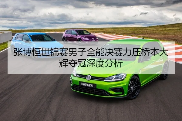 张博恒世锦赛男子全能决赛力压桥本大辉夺冠深度分析